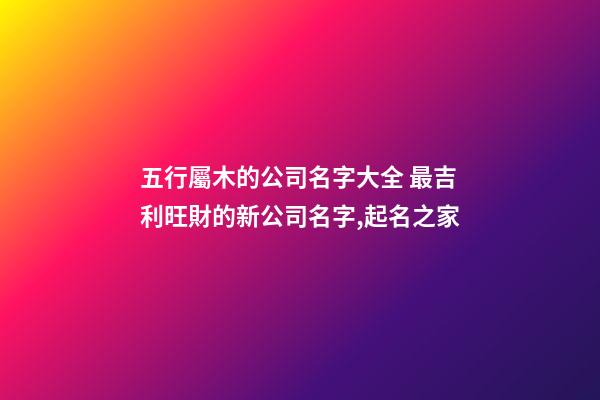五行屬木的公司名字大全 最吉利旺財的新公司名字,起名之家-第1張-公司起名-玄機派
